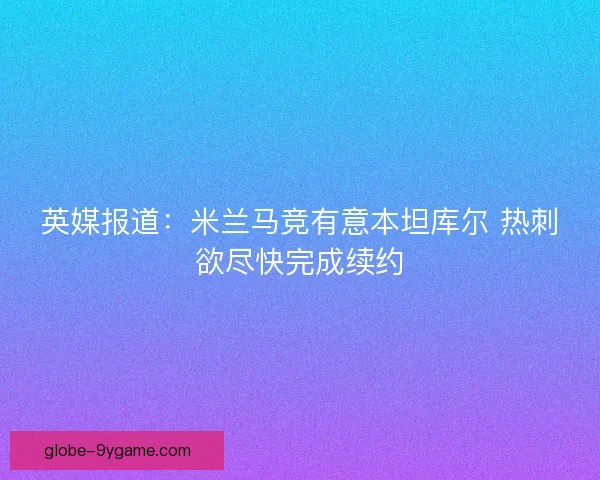 英媒报道：米兰马竞有意本坦库尔 热刺欲尽快完成续约