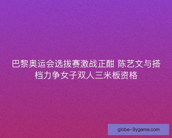 巴黎奥运会选拔赛激战正酣 陈艺文与搭档力争女子双人三米板资格