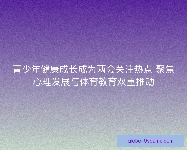青少年健康成长成为两会关注热点 聚焦心理发展与体育教育双重推动